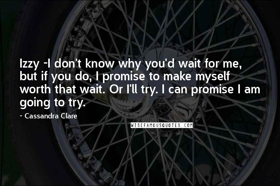 Cassandra Clare Quotes: Izzy -I don't know why you'd wait for me, but if you do, I promise to make myself worth that wait. Or I'll try. I can promise I am going to try.