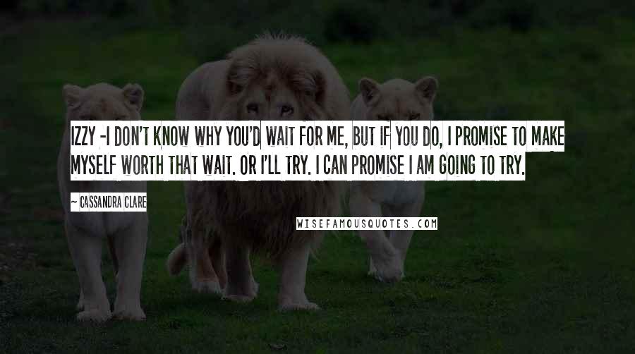 Cassandra Clare Quotes: Izzy -I don't know why you'd wait for me, but if you do, I promise to make myself worth that wait. Or I'll try. I can promise I am going to try.