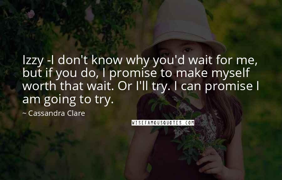 Cassandra Clare Quotes: Izzy -I don't know why you'd wait for me, but if you do, I promise to make myself worth that wait. Or I'll try. I can promise I am going to try.