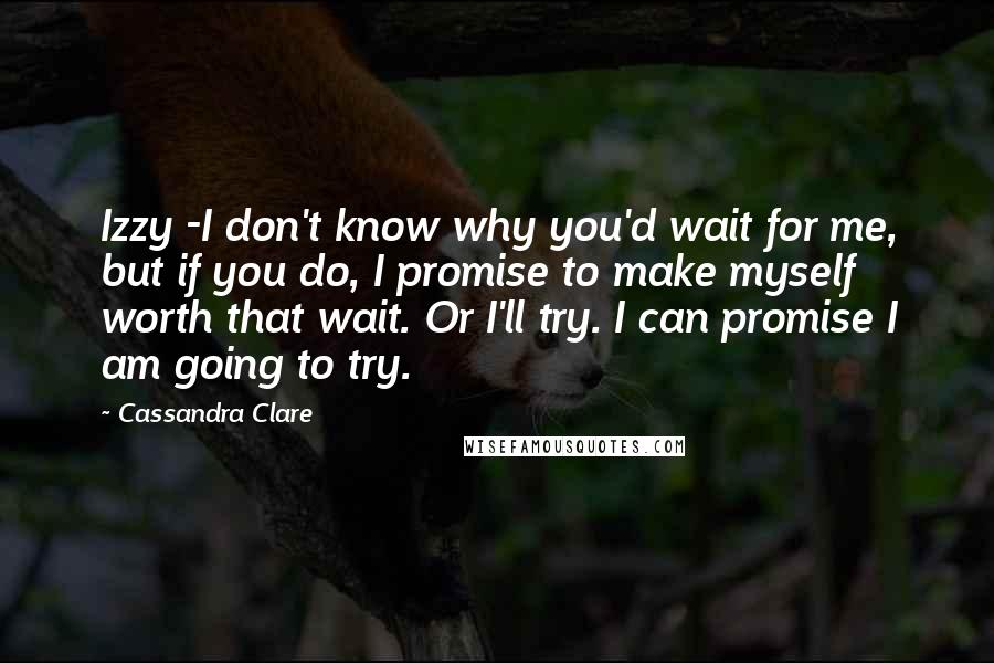 Cassandra Clare Quotes: Izzy -I don't know why you'd wait for me, but if you do, I promise to make myself worth that wait. Or I'll try. I can promise I am going to try.