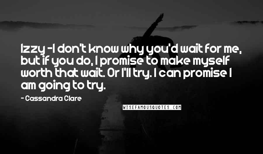 Cassandra Clare Quotes: Izzy -I don't know why you'd wait for me, but if you do, I promise to make myself worth that wait. Or I'll try. I can promise I am going to try.