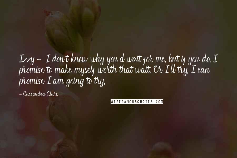 Cassandra Clare Quotes: Izzy -I don't know why you'd wait for me, but if you do, I promise to make myself worth that wait. Or I'll try. I can promise I am going to try.