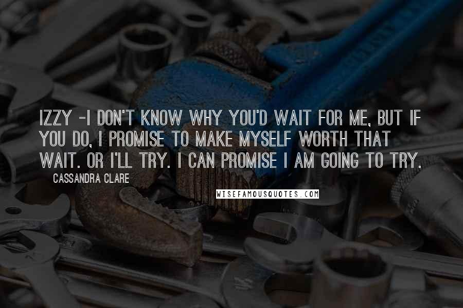 Cassandra Clare Quotes: Izzy -I don't know why you'd wait for me, but if you do, I promise to make myself worth that wait. Or I'll try. I can promise I am going to try.