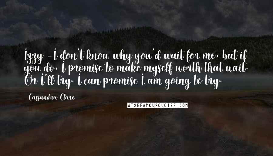 Cassandra Clare Quotes: Izzy -I don't know why you'd wait for me, but if you do, I promise to make myself worth that wait. Or I'll try. I can promise I am going to try.