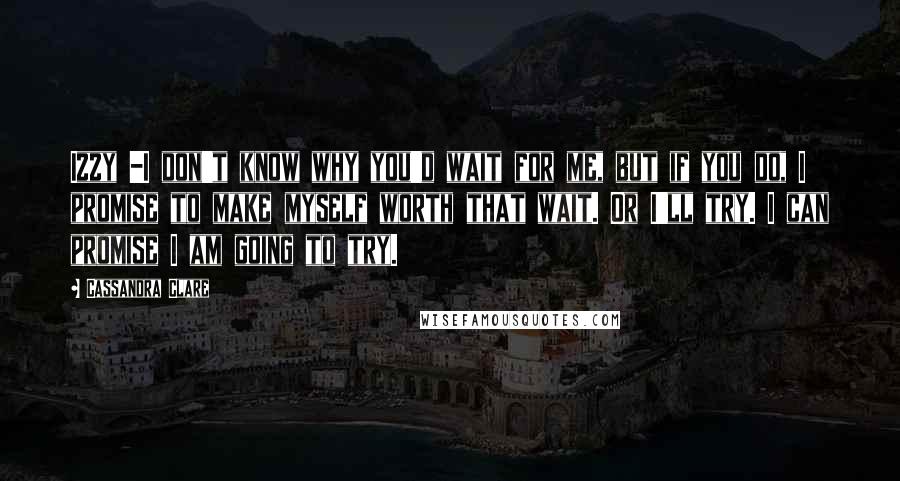 Cassandra Clare Quotes: Izzy -I don't know why you'd wait for me, but if you do, I promise to make myself worth that wait. Or I'll try. I can promise I am going to try.