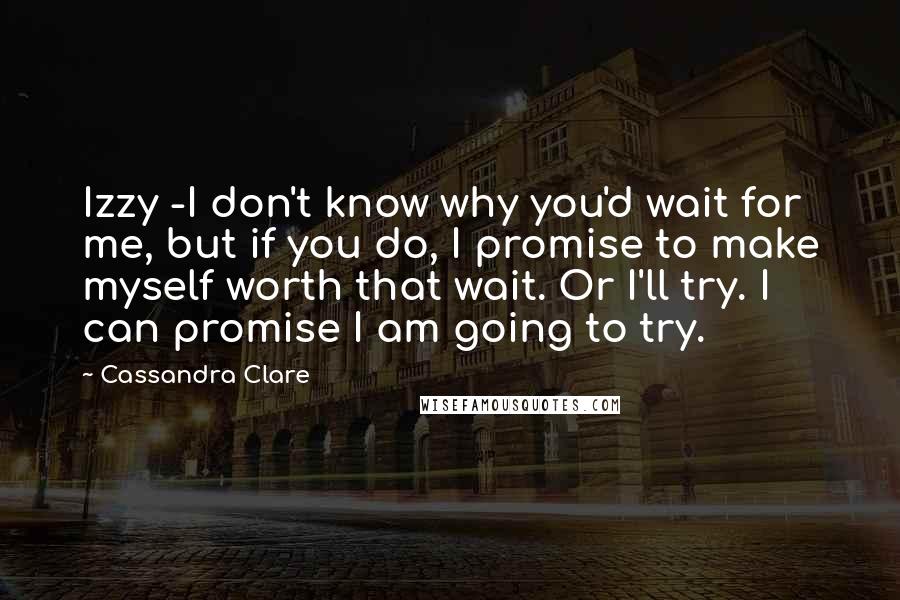 Cassandra Clare Quotes: Izzy -I don't know why you'd wait for me, but if you do, I promise to make myself worth that wait. Or I'll try. I can promise I am going to try.