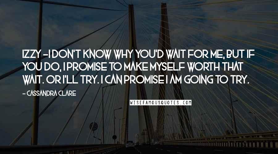 Cassandra Clare Quotes: Izzy -I don't know why you'd wait for me, but if you do, I promise to make myself worth that wait. Or I'll try. I can promise I am going to try.