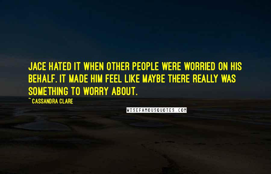 Cassandra Clare Quotes: Jace hated it when other people were worried on his behalf. It made him feel like maybe there really was something to worry about.