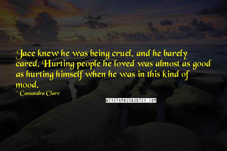 Cassandra Clare Quotes: Jace knew he was being cruel, and he barely cared. Hurting people he loved was almost as good as hurting himself when he was in this kind of mood.