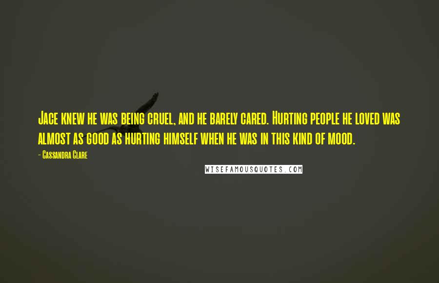 Cassandra Clare Quotes: Jace knew he was being cruel, and he barely cared. Hurting people he loved was almost as good as hurting himself when he was in this kind of mood.