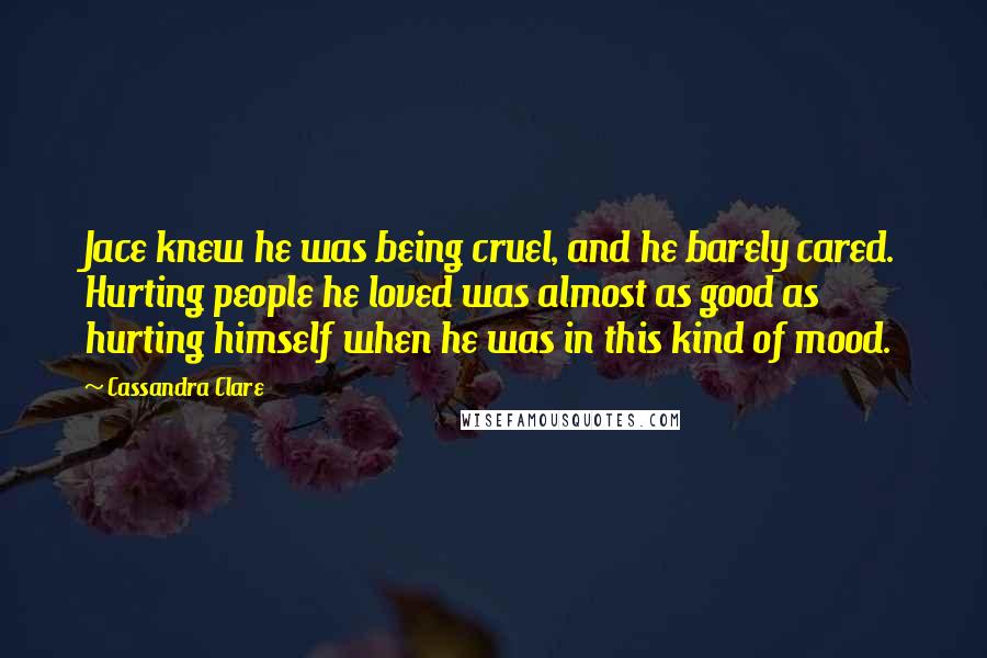 Cassandra Clare Quotes: Jace knew he was being cruel, and he barely cared. Hurting people he loved was almost as good as hurting himself when he was in this kind of mood.