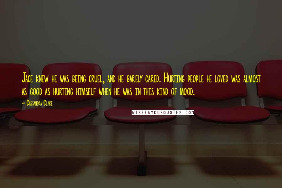 Cassandra Clare Quotes: Jace knew he was being cruel, and he barely cared. Hurting people he loved was almost as good as hurting himself when he was in this kind of mood.