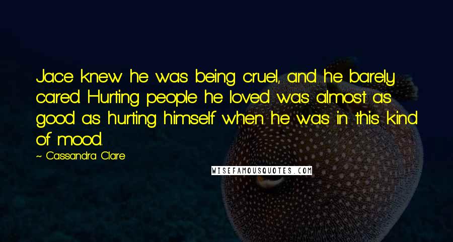 Cassandra Clare Quotes: Jace knew he was being cruel, and he barely cared. Hurting people he loved was almost as good as hurting himself when he was in this kind of mood.