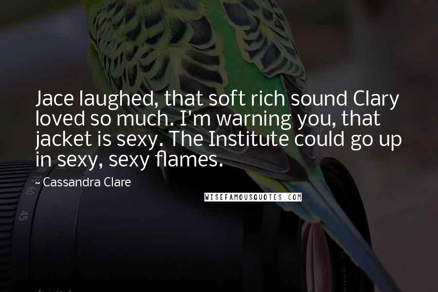 Cassandra Clare Quotes: Jace laughed, that soft rich sound Clary loved so much. I'm warning you, that jacket is sexy. The Institute could go up in sexy, sexy flames.