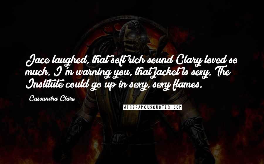 Cassandra Clare Quotes: Jace laughed, that soft rich sound Clary loved so much. I'm warning you, that jacket is sexy. The Institute could go up in sexy, sexy flames.