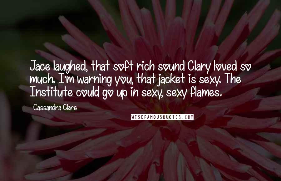 Cassandra Clare Quotes: Jace laughed, that soft rich sound Clary loved so much. I'm warning you, that jacket is sexy. The Institute could go up in sexy, sexy flames.