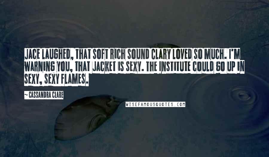 Cassandra Clare Quotes: Jace laughed, that soft rich sound Clary loved so much. I'm warning you, that jacket is sexy. The Institute could go up in sexy, sexy flames.