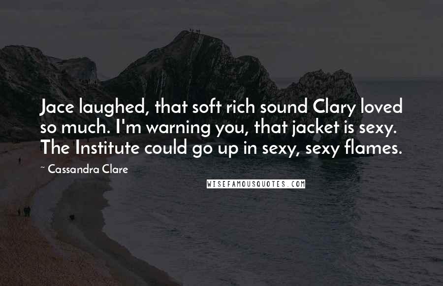 Cassandra Clare Quotes: Jace laughed, that soft rich sound Clary loved so much. I'm warning you, that jacket is sexy. The Institute could go up in sexy, sexy flames.