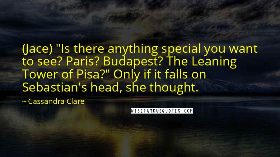 Cassandra Clare Quotes: (Jace) "Is there anything special you want to see? Paris? Budapest? The Leaning Tower of Pisa?" Only if it falls on Sebastian's head, she thought.