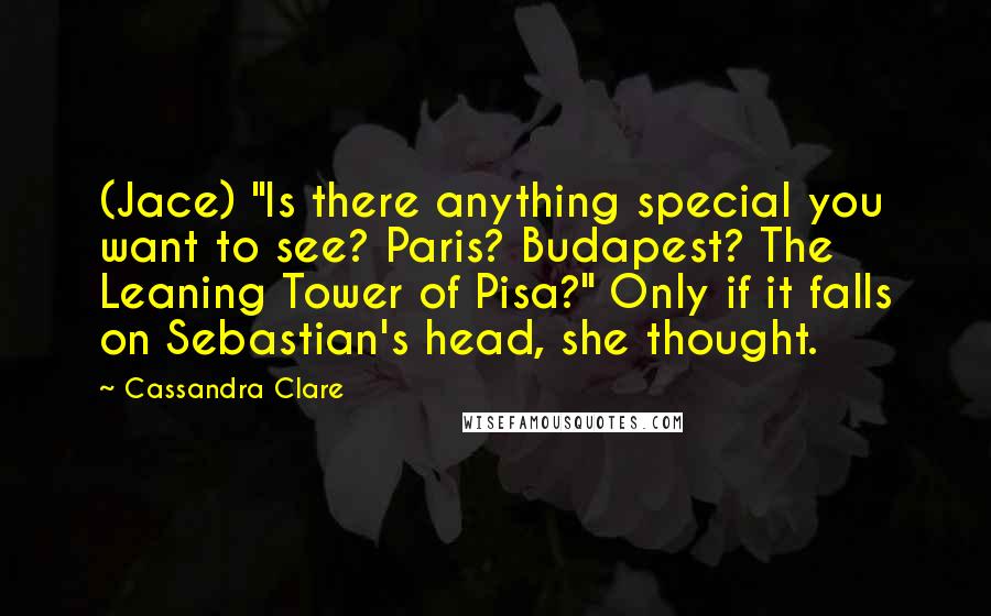 Cassandra Clare Quotes: (Jace) "Is there anything special you want to see? Paris? Budapest? The Leaning Tower of Pisa?" Only if it falls on Sebastian's head, she thought.