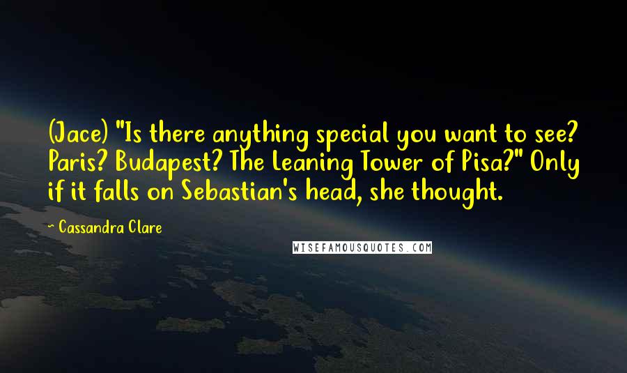 Cassandra Clare Quotes: (Jace) "Is there anything special you want to see? Paris? Budapest? The Leaning Tower of Pisa?" Only if it falls on Sebastian's head, she thought.