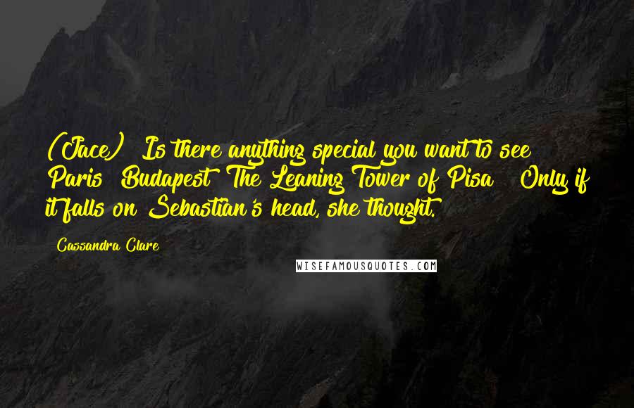 Cassandra Clare Quotes: (Jace) "Is there anything special you want to see? Paris? Budapest? The Leaning Tower of Pisa?" Only if it falls on Sebastian's head, she thought.