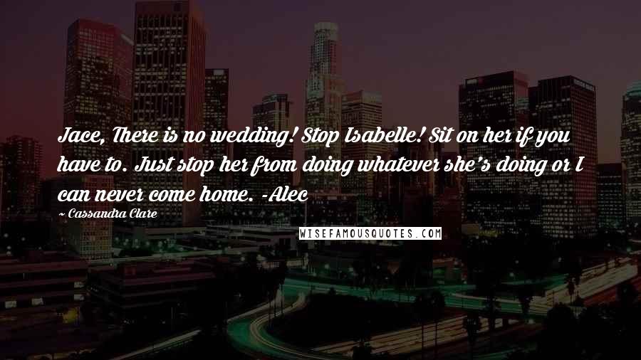 Cassandra Clare Quotes: Jace, There is no wedding! Stop Isabelle! Sit on her if you have to. Just stop her from doing whatever she's doing or I can never come home. -Alec