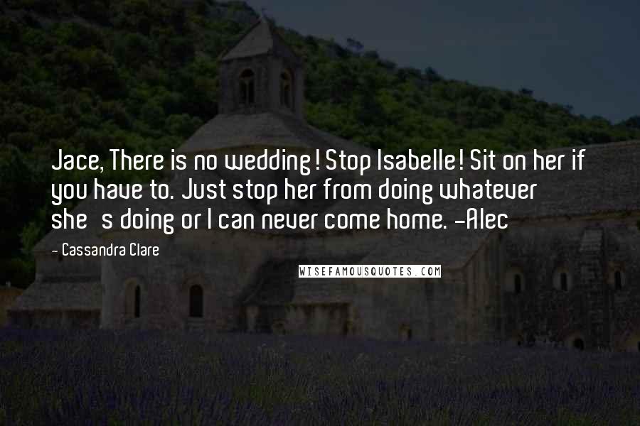 Cassandra Clare Quotes: Jace, There is no wedding! Stop Isabelle! Sit on her if you have to. Just stop her from doing whatever she's doing or I can never come home. -Alec