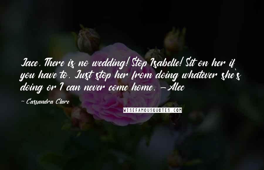 Cassandra Clare Quotes: Jace, There is no wedding! Stop Isabelle! Sit on her if you have to. Just stop her from doing whatever she's doing or I can never come home. -Alec