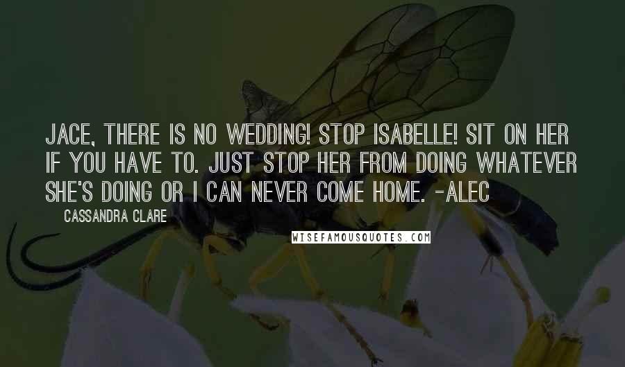 Cassandra Clare Quotes: Jace, There is no wedding! Stop Isabelle! Sit on her if you have to. Just stop her from doing whatever she's doing or I can never come home. -Alec