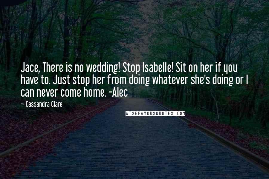 Cassandra Clare Quotes: Jace, There is no wedding! Stop Isabelle! Sit on her if you have to. Just stop her from doing whatever she's doing or I can never come home. -Alec