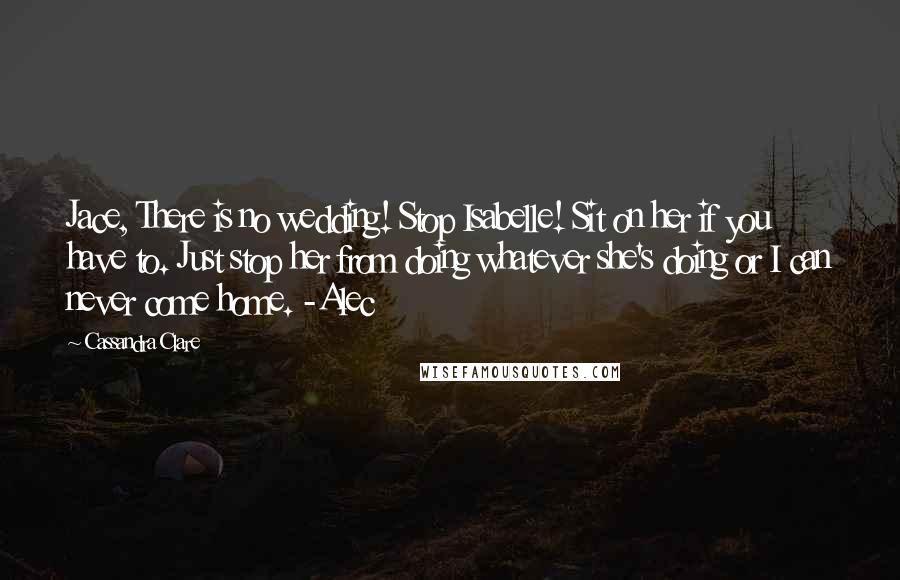 Cassandra Clare Quotes: Jace, There is no wedding! Stop Isabelle! Sit on her if you have to. Just stop her from doing whatever she's doing or I can never come home. -Alec