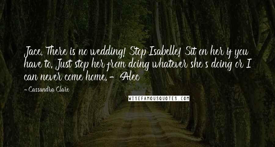 Cassandra Clare Quotes: Jace, There is no wedding! Stop Isabelle! Sit on her if you have to. Just stop her from doing whatever she's doing or I can never come home. -Alec