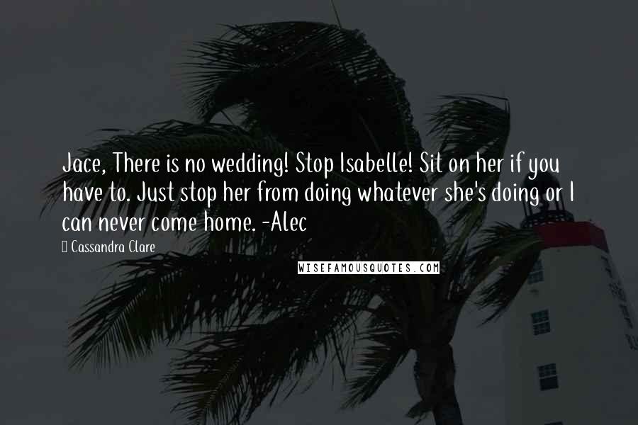 Cassandra Clare Quotes: Jace, There is no wedding! Stop Isabelle! Sit on her if you have to. Just stop her from doing whatever she's doing or I can never come home. -Alec