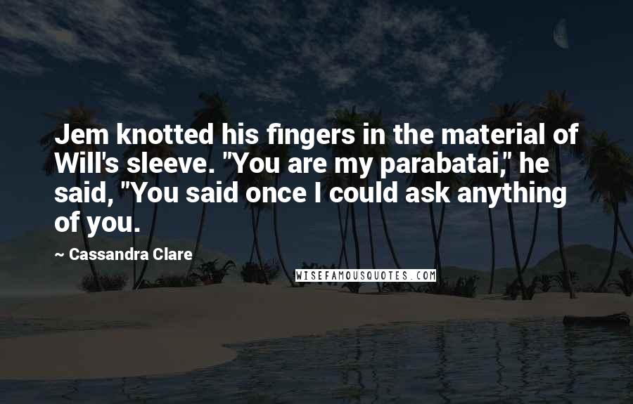 Cassandra Clare Quotes: Jem knotted his fingers in the material of Will's sleeve. "You are my parabatai," he said, "You said once I could ask anything of you.