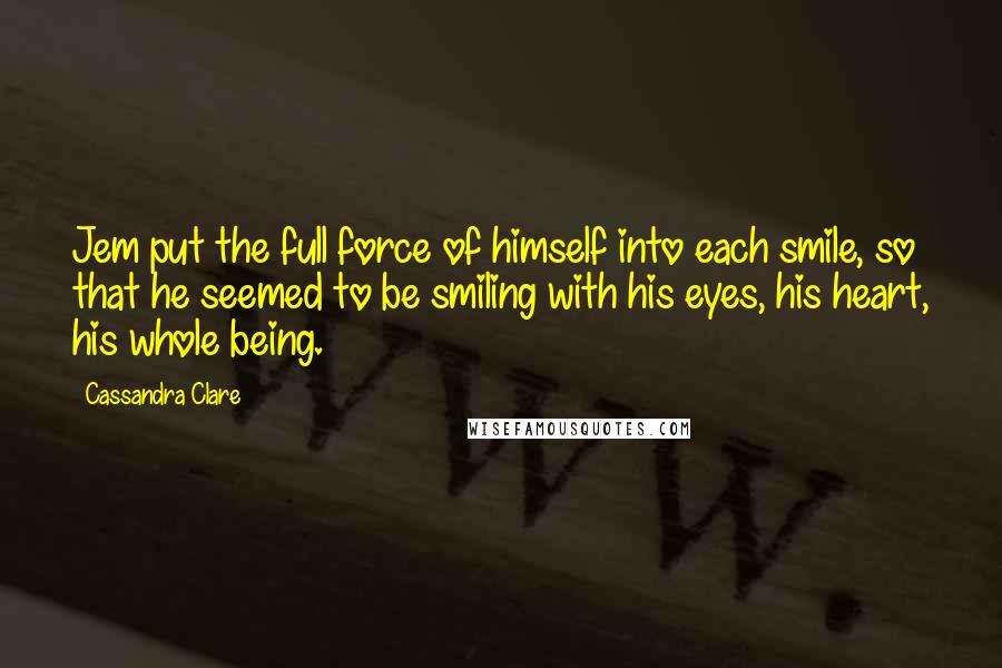 Cassandra Clare Quotes: Jem put the full force of himself into each smile, so that he seemed to be smiling with his eyes, his heart, his whole being.