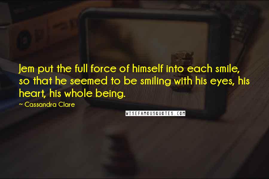 Cassandra Clare Quotes: Jem put the full force of himself into each smile, so that he seemed to be smiling with his eyes, his heart, his whole being.