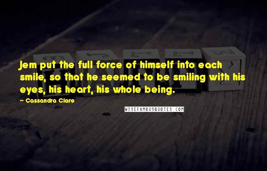 Cassandra Clare Quotes: Jem put the full force of himself into each smile, so that he seemed to be smiling with his eyes, his heart, his whole being.