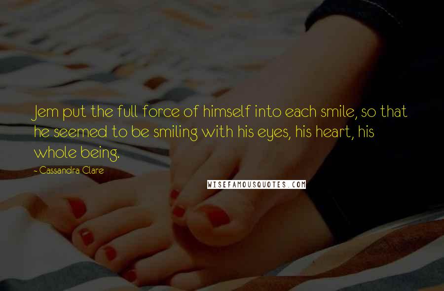 Cassandra Clare Quotes: Jem put the full force of himself into each smile, so that he seemed to be smiling with his eyes, his heart, his whole being.