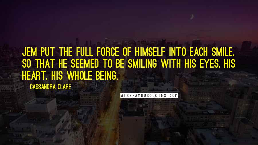 Cassandra Clare Quotes: Jem put the full force of himself into each smile, so that he seemed to be smiling with his eyes, his heart, his whole being.