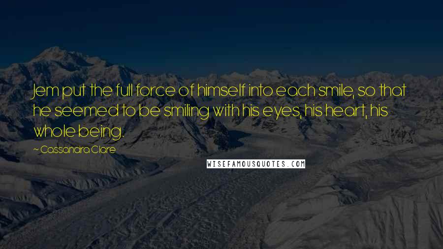 Cassandra Clare Quotes: Jem put the full force of himself into each smile, so that he seemed to be smiling with his eyes, his heart, his whole being.