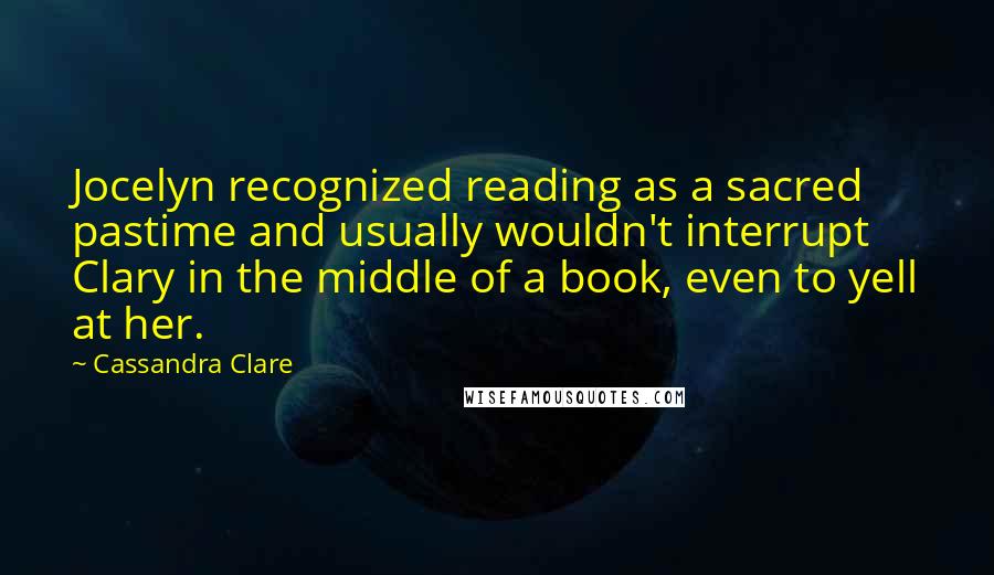 Cassandra Clare Quotes: Jocelyn recognized reading as a sacred pastime and usually wouldn't interrupt Clary in the middle of a book, even to yell at her.