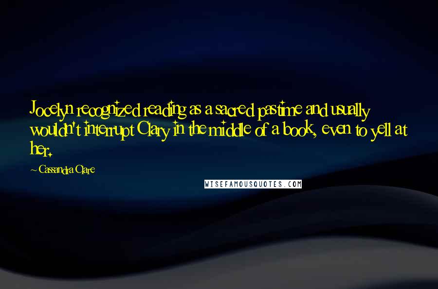 Cassandra Clare Quotes: Jocelyn recognized reading as a sacred pastime and usually wouldn't interrupt Clary in the middle of a book, even to yell at her.