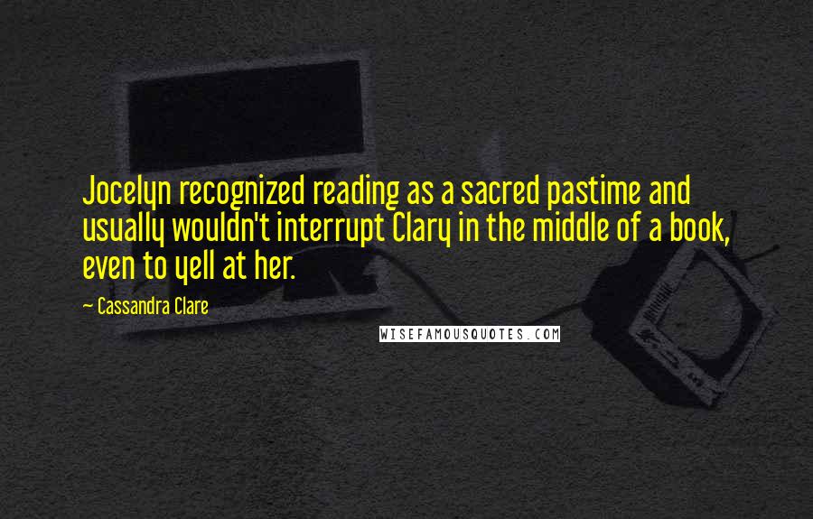 Cassandra Clare Quotes: Jocelyn recognized reading as a sacred pastime and usually wouldn't interrupt Clary in the middle of a book, even to yell at her.