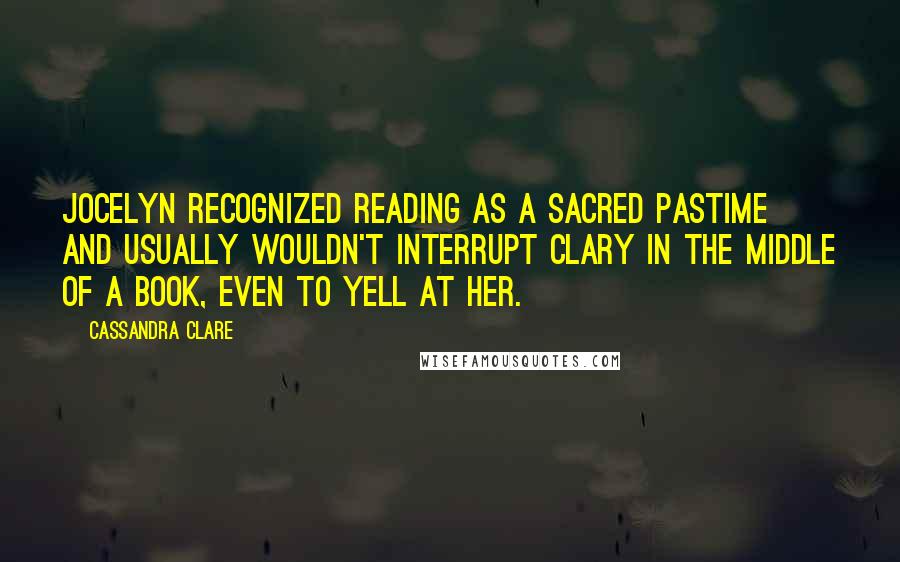 Cassandra Clare Quotes: Jocelyn recognized reading as a sacred pastime and usually wouldn't interrupt Clary in the middle of a book, even to yell at her.