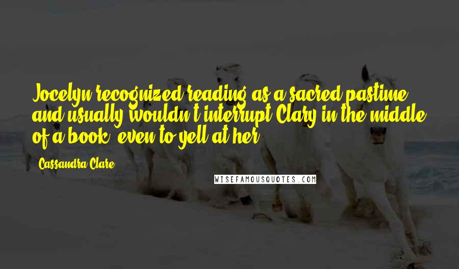 Cassandra Clare Quotes: Jocelyn recognized reading as a sacred pastime and usually wouldn't interrupt Clary in the middle of a book, even to yell at her.