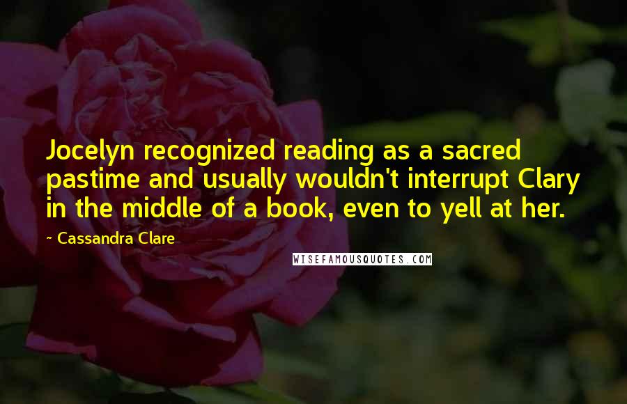 Cassandra Clare Quotes: Jocelyn recognized reading as a sacred pastime and usually wouldn't interrupt Clary in the middle of a book, even to yell at her.