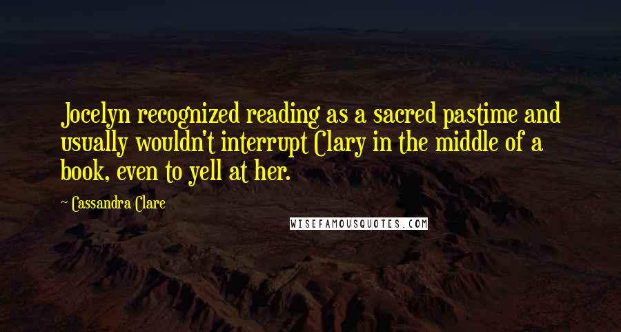 Cassandra Clare Quotes: Jocelyn recognized reading as a sacred pastime and usually wouldn't interrupt Clary in the middle of a book, even to yell at her.