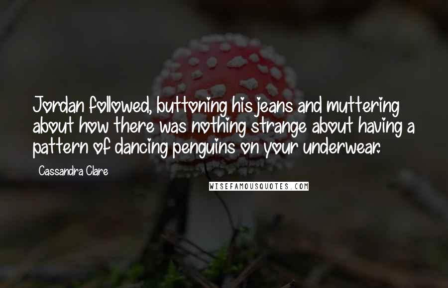 Cassandra Clare Quotes: Jordan followed, buttoning his jeans and muttering about how there was nothing strange about having a pattern of dancing penguins on your underwear.