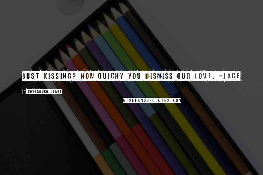 Cassandra Clare Quotes: Just kissing? How quicky you dismiss our love. -Jace